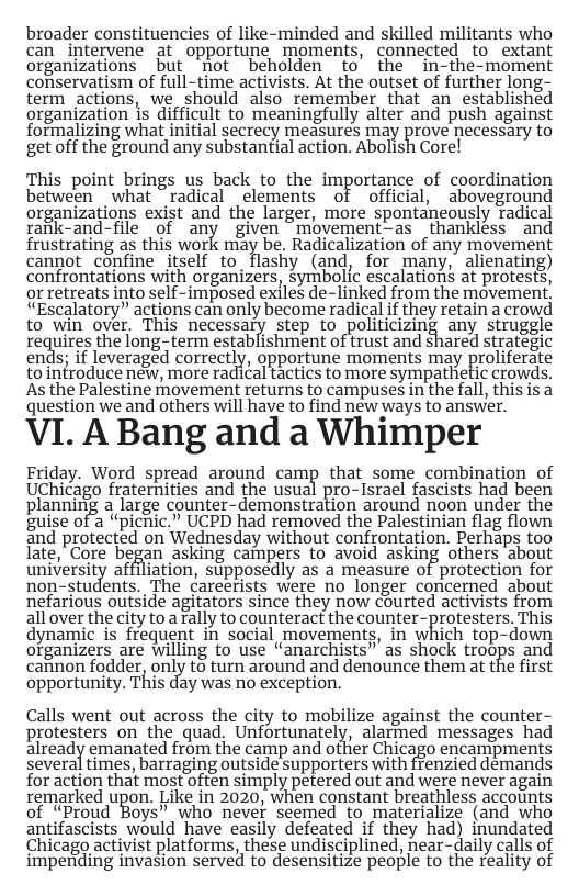 broader constituencies of like-minded and skilled militants who can_intervene at opportune moments, connected to extant organizations but not beholden to’ the in-the-moment conservatism of full-time activists. At the outset of further long- term actions, we should also remember that an established organization is difficult to meaningfully alter and push against formalizing what initial secrecy measures may prove necessary to get off the ground any substantial action. Abolish Core! This point brings us back to the importance of coordination between what ~radical _elements of official, aboveground organizations exist and the larger, more spontaneously radical raitk-and-file of any given ~movement—as thankless and frustrating as this work may be. Radicalization of any movement cannot _confine itself to_flashy (and, for many, alienating) confrontations with organizers, symbolic escalations at protests, or retreats into self-imposed exlles de-linked from the movement, “Escalatory” actions can only become radical if they retain a crowd to win over. This necessary step to politicizing any struggle requires the long-tem establishment oftrust and shared strategic ends; if leveraged correctly, gpportune moments may prolferate to infroduce new, more radical tactics to more sympathetic crowds. As the Palestine movement returns to campuses in the fall, this is a question we and others will have to find new ways to answer. VI. A Bang and a Whimper Friday. Word spread around camp that some combination of UChicago fraternities and the usual pro-Israel fascists had been planning a large counter-demonstration around noon under the fuise of 2 “pichic.” UCPD had removed the Palestinian flag flown 5nd protected on Wednesday without confrontation. Perhaps too fate, "Core began asking campers to avoid asking others about university affiliation, supposedly as a measure of protection for non-students. The careerists were no longer concerned about nefarious outside agitators since they now courted activists from all over the city to rally to counteract the counter-protesters. This dynamic is frequent in social movements, in which top-down olganizers are willing to Use “anarchists” as shock troops and cannon fodder, onclly to turn around and denounce them at the first opportunity. This day was no exception. Calls went out across the city to mobilize against the counter- protesters on the quad, Unfortunately, alarmed messages had already emanated from the camp and other Chicago encampments several times, barraging outside supporters with frenzied demands for action that most often simply petered out and were never again remarked upon. Like in 2020, when constant breathless accounts of “Proud Boys” who never seemed to materialize (and who antifascists would have easily defeated if they had) inundated Chicago activist platforms, these undisciplined, near-daily calls of impending invasion served to desensitize people to the reality of